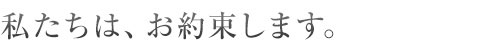 私たちは、お約束します。